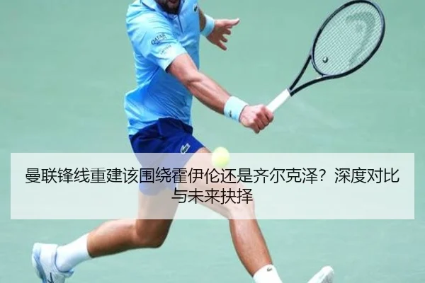 曼联锋线重建该围绕霍伊伦还是齐尔克泽？深度对比与未来抉择